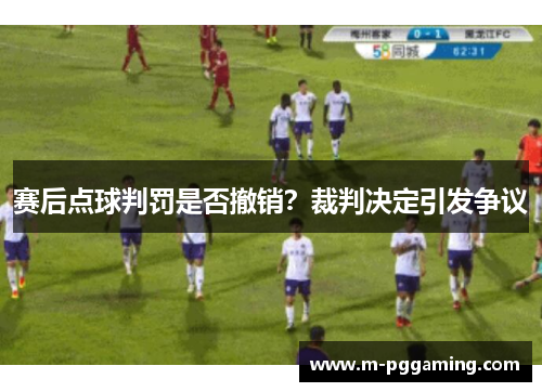 赛后点球判罚是否撤销?裁判决定引发争议