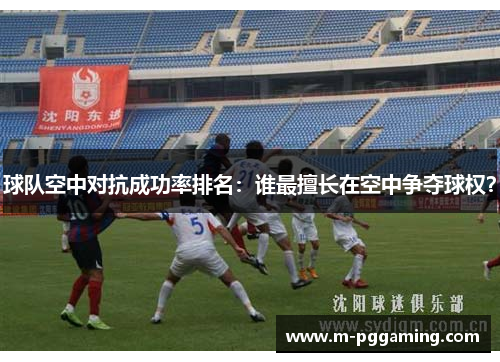 球队空中对抗成功率排名：谁最擅长在空中争夺球权？